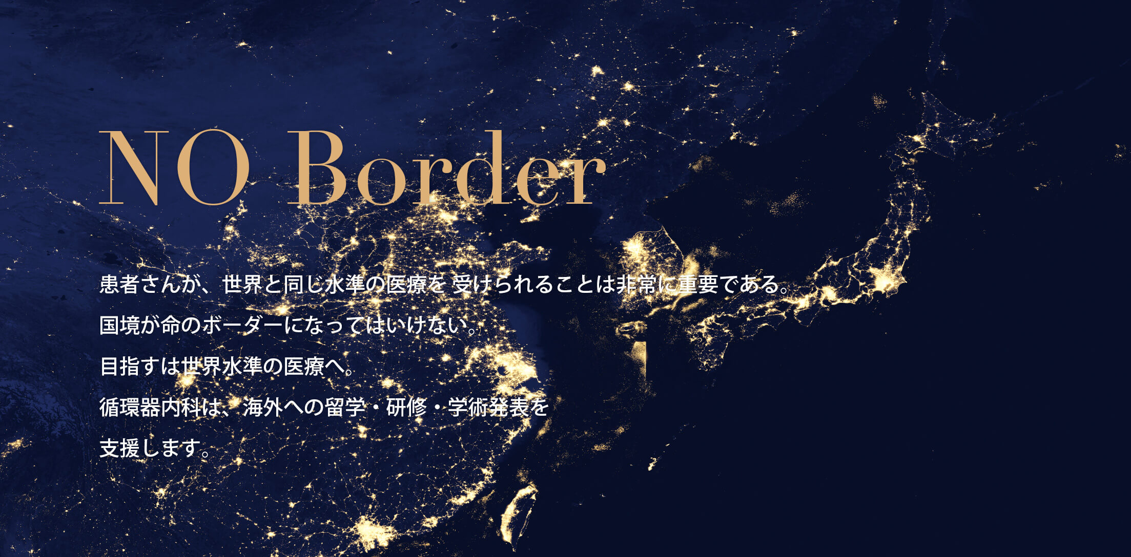 NO Border 患者さんが、世界と同じ水準の医療を 受けられることは非常に重要である。 国境が命のボーダーになってはいけない。 目指すは世界水準の医療へ。 循環器内科は、海外への留学・研修・学術発表を 支援します。